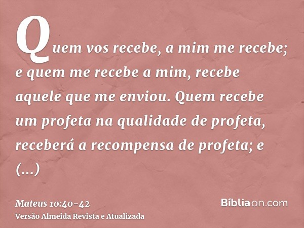 Quem vos recebe, a mim me recebe; e quem me recebe a mim, recebe aquele que me enviou.Quem recebe um profeta na qualidade de profeta, receberá a recompensa de p