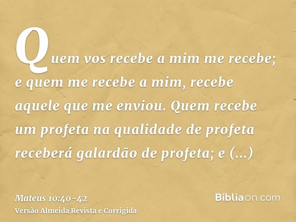 Quem vos recebe a mim me recebe; e quem me recebe a mim, recebe aquele que me enviou.Quem recebe um profeta na qualidade de profeta receberá galardão de profeta