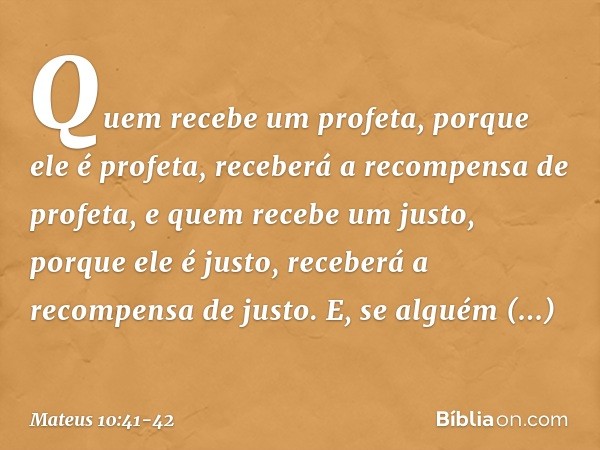 Quem recebe um profeta, porque ele é profeta, receberá a recompensa de profeta, e quem recebe um justo, porque ele é justo, receberá a recompensa de justo. E, s