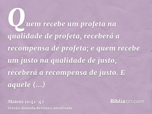 Quem recebe um profeta na qualidade de profeta, receberá a recompensa de profeta; e quem recebe um justo na qualidade de justo, receberá a recompensa de justo.E