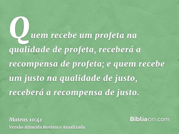 Quem recebe um profeta na qualidade de profeta, receberá a recompensa de profeta; e quem recebe um justo na qualidade de justo, receberá a recompensa de justo.