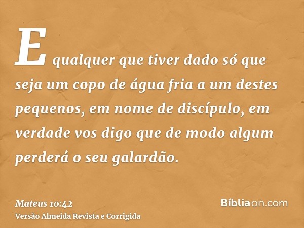 E qualquer que tiver dado só que seja um copo de água fria a um destes pequenos, em nome de discípulo, em verdade vos digo que de modo algum perderá o seu galar