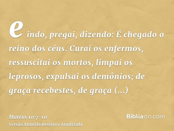 e indo, pregai, dizendo: É chegado o reino dos céus.Curai os enfermos, ressuscitai os mortos, limpai os leprosos, expulsai os demônios; de graça recebestes, de 