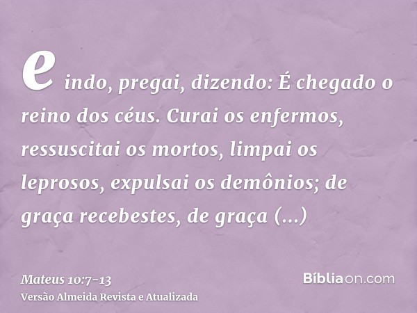 e indo, pregai, dizendo: É chegado o reino dos céus.Curai os enfermos, ressuscitai os mortos, limpai os leprosos, expulsai os demônios; de graça recebestes, de
