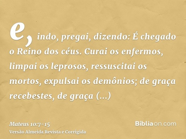 e, indo, pregai, dizendo: É chegado o Reino dos céus.Curai os enfermos, limpai os leprosos, ressuscitai os mortos, expulsai os demônios; de graça recebestes, de