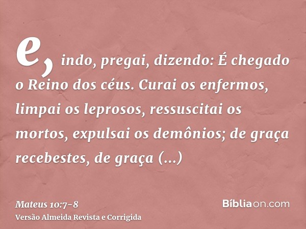 e, indo, pregai, dizendo: É chegado o Reino dos céus.Curai os enfermos, limpai os leprosos, ressuscitai os mortos, expulsai os demônios; de graça recebestes, de