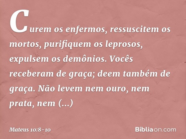 Curem os enfermos, ressuscitem os mortos, purifiquem os leprosos, expulsem os demônios. Vocês receberam de graça; deem também de graça. Não levem nem ouro, nem