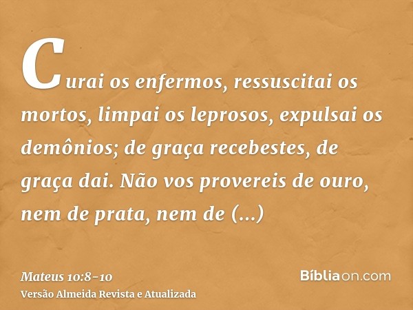 Curai os enfermos, ressuscitai os mortos, limpai os leprosos, expulsai os demônios; de graça recebestes, de graça dai.Não vos provereis de ouro, nem de prata, n