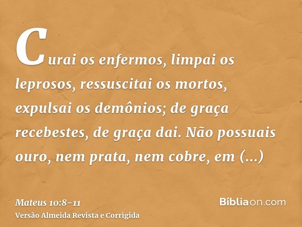 Curai os enfermos, limpai os leprosos, ressuscitai os mortos, expulsai os demônios; de graça recebestes, de graça dai.Não possuais ouro, nem prata, nem cobre, e