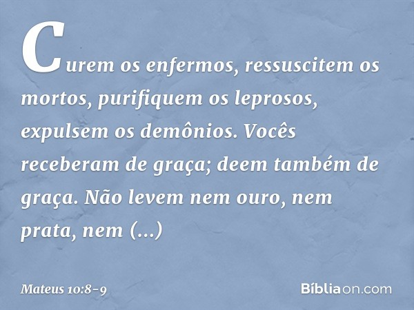 Curem os enfermos, ressuscitem os mortos, purifiquem os leprosos, expulsem os demônios. Vocês receberam de graça; deem também de graça. Não levem nem ouro, nem