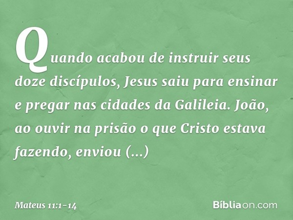 Quando acabou de instruir seus doze discípulos, Jesus saiu para ensinar e pregar nas cidades da Galileia. João, ao ouvir na prisão o que Cristo estava fazendo, 