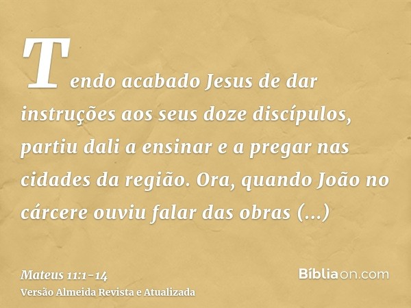 Tendo acabado Jesus de dar instruções aos seus doze discípulos, partiu dali a ensinar e a pregar nas cidades da região.Ora, quando João no cárcere ouviu falar d