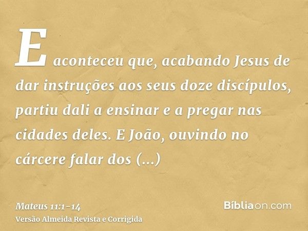 E aconteceu que, acabando Jesus de dar instruções aos seus doze discípulos, partiu dali a ensinar e a pregar nas cidades deles.E João, ouvindo no cárcere falar 