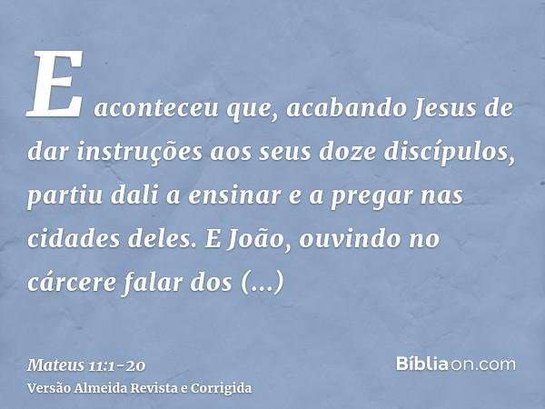 E aconteceu que, acabando Jesus de dar instruções aos seus doze discípulos, partiu dali a ensinar e a pregar nas cidades deles.E João, ouvindo no cárcere falar 