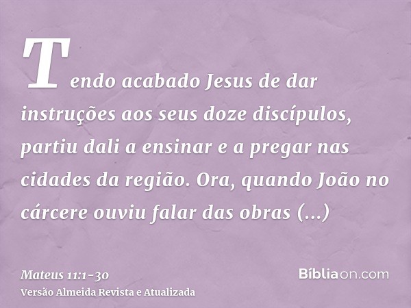 Tendo acabado Jesus de dar instruções aos seus doze discípulos, partiu dali a ensinar e a pregar nas cidades da região.Ora, quando João no cárcere ouviu falar d