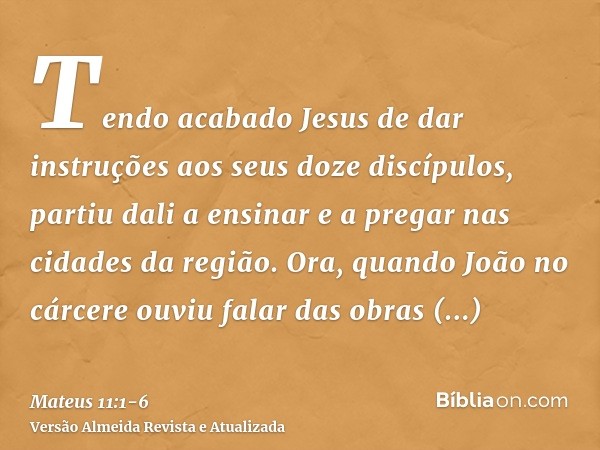 Tendo acabado Jesus de dar instruções aos seus doze discípulos, partiu dali a ensinar e a pregar nas cidades da região.Ora, quando João no cárcere ouviu falar d