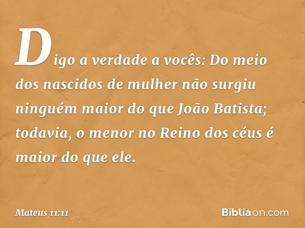 Digo a verdade a vocês: Do meio dos nascidos de mulher não surgiu ninguém maior do que João Batista; todavia, o menor no Reino dos céus é maior do que ele. -- M