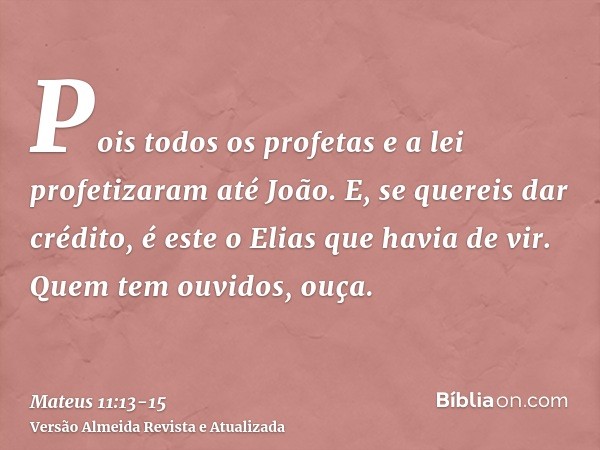 Pois todos os profetas e a lei profetizaram até João.E, se quereis dar crédito, é este o Elias que havia de vir.Quem tem ouvidos, ouça.