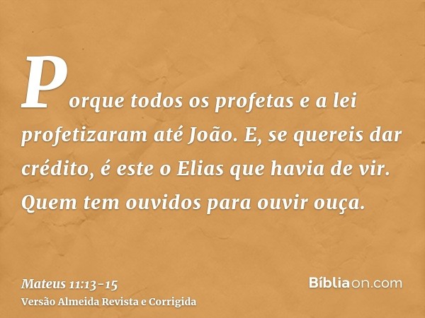 Porque todos os profetas e a lei profetizaram até João.E, se quereis dar crédito, é este o Elias que havia de vir.Quem tem ouvidos para ouvir ouça.