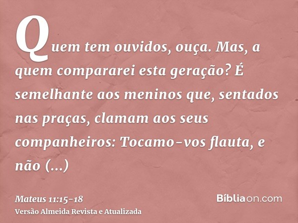 Quem tem ouvidos, ouça.Mas, a quem compararei esta geração? É semelhante aos meninos que, sentados nas praças, clamam aos seus companheiros:Tocamo-vos flauta, e