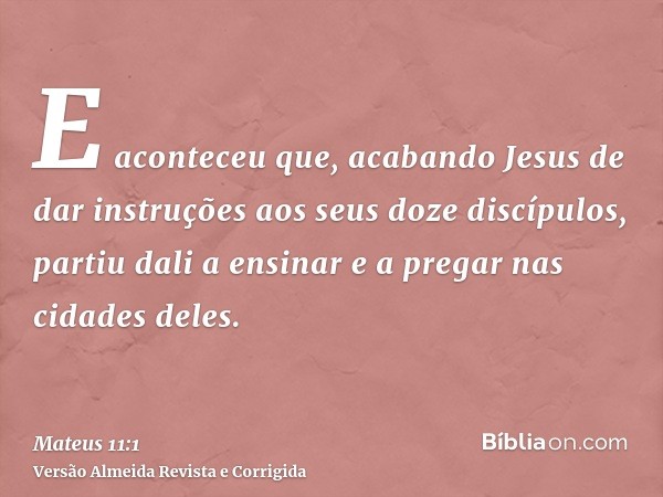 E aconteceu que, acabando Jesus de dar instruções aos seus doze discípulos, partiu dali a ensinar e a pregar nas cidades deles.