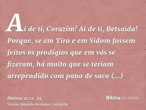 Ai de ti, Corazim! Ai de ti, Betsaida! Porque, se em Tiro e em Sidom fossem feitos os prodígios que em vós se fizeram, há muito que se teriam arrependido com pa