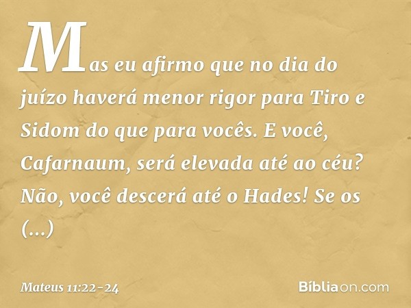 Mas eu afirmo que no dia do juízo haverá menor rigor para Tiro e Sidom do que para vocês. E você, Cafarnaum, será elevada até ao céu? Não, você descerá até o Ha