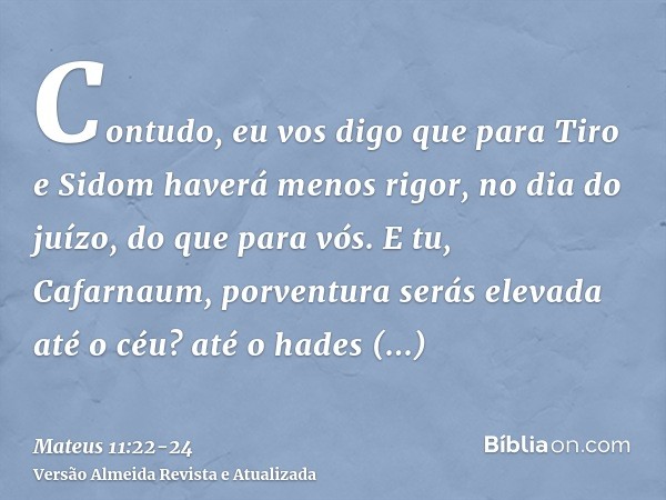 Contudo, eu vos digo que para Tiro e Sidom haverá menos rigor, no dia do juízo, do que para vós.E tu, Cafarnaum, porventura serás elevada até o céu? até o hades