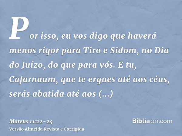 Por isso, eu vos digo que haverá menos rigor para Tiro e Sidom, no Dia do Juízo, do que para vós.E tu, Cafarnaum, que te ergues até aos céus, serás abatida até 