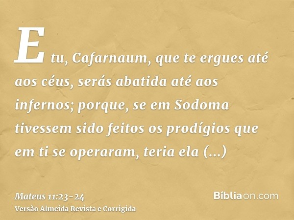 E tu, Cafarnaum, que te ergues até aos céus, serás abatida até aos infernos; porque, se em Sodoma tivessem sido feitos os prodígios que em ti se operaram, teria