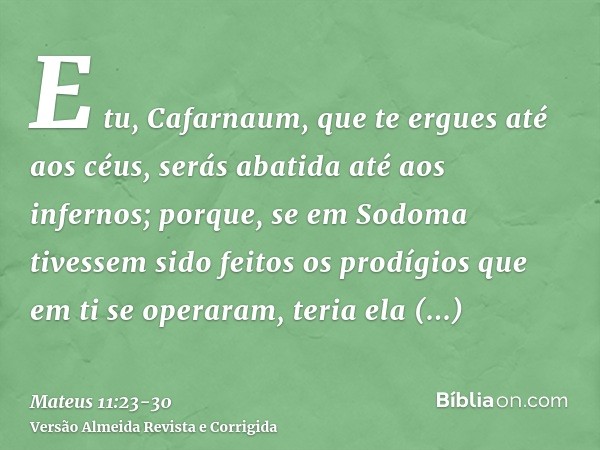 E tu, Cafarnaum, que te ergues até aos céus, serás abatida até aos infernos; porque, se em Sodoma tivessem sido feitos os prodígios que em ti se operaram, teria