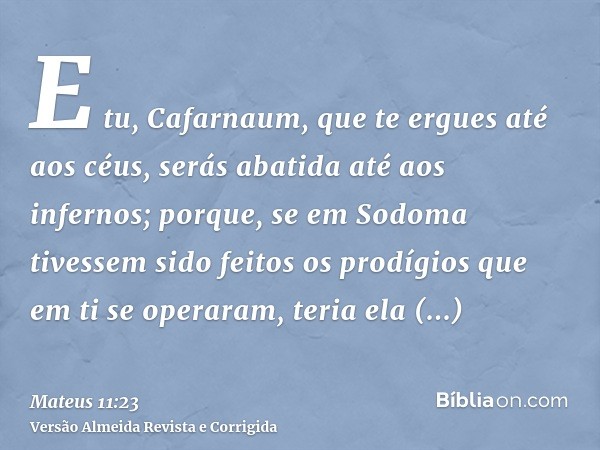 E tu, Cafarnaum, que te ergues até aos céus, serás abatida até aos infernos; porque, se em Sodoma tivessem sido feitos os prodígios que em ti se operaram, teria