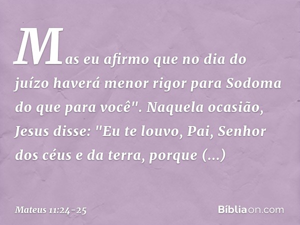 Mas eu afirmo que no dia do juízo haverá menor rigor para Sodoma do que para você". Naquela ocasião, Jesus disse: "Eu te louvo, Pai, Senhor dos céus e da terra,