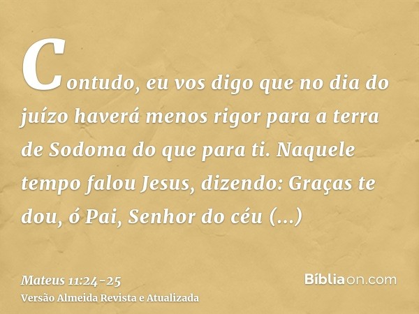 Contudo, eu vos digo que no dia do juízo haverá menos rigor para a terra de Sodoma do que para ti.Naquele tempo falou Jesus, dizendo: Graças te dou, ó Pai, Senh