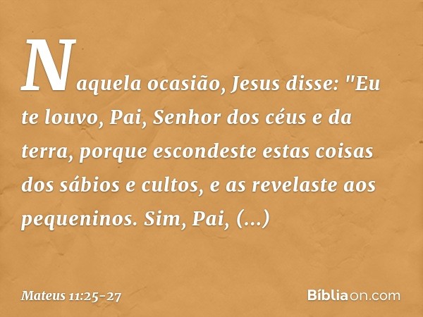 Naquela ocasião, Jesus disse: "Eu te louvo, Pai, Senhor dos céus e da terra, porque escondeste estas coisas dos sábios e cultos, e as revelaste aos pequeninos. 