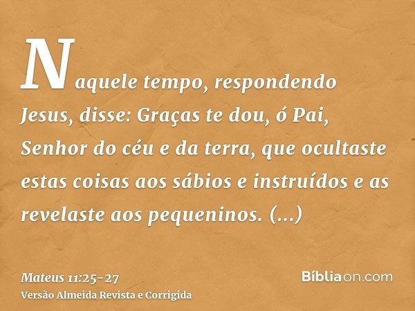 Naquele tempo, respondendo Jesus, disse: Graças te dou, ó Pai, Senhor do céu e da terra, que ocultaste estas coisas aos sábios e instruídos e as revelaste aos p