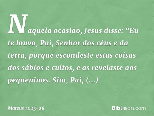 Naquela ocasião, Jesus disse: "Eu te louvo, Pai, Senhor dos céus e da terra, porque escondeste estas coisas dos sábios e cultos, e as revelaste aos pequeninos. 