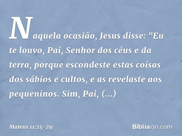 Naquela ocasião, Jesus disse: "Eu te louvo, Pai, Senhor dos céus e da terra, porque escondeste estas coisas dos sábios e cultos, e as revelaste aos pequeninos. 