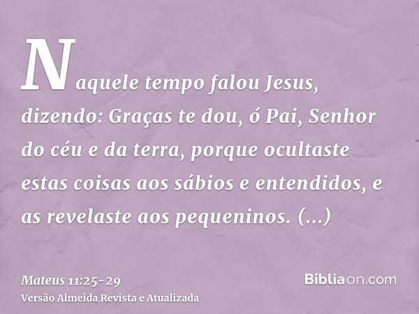 Naquele tempo falou Jesus, dizendo: Graças te dou, ó Pai, Senhor do céu e da terra, porque ocultaste estas coisas aos sábios e entendidos, e as revelaste aos pe