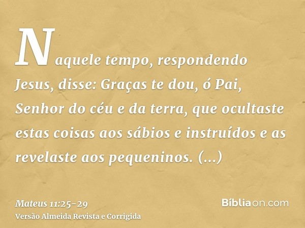 Naquele tempo, respondendo Jesus, disse: Graças te dou, ó Pai, Senhor do céu e da terra, que ocultaste estas coisas aos sábios e instruídos e as revelaste aos p