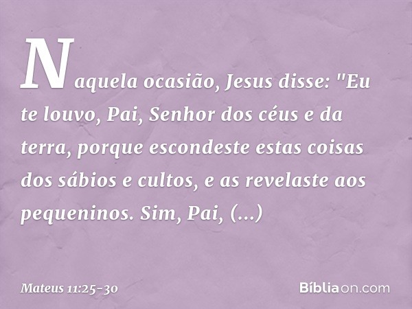 Naquela ocasião, Jesus disse: "Eu te louvo, Pai, Senhor dos céus e da terra, porque escondeste estas coisas dos sábios e cultos, e as revelaste aos pequeninos. 