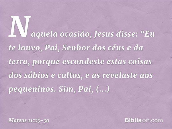 Naquela ocasião, Jesus disse: "Eu te louvo, Pai, Senhor dos céus e da terra, porque escondeste estas coisas dos sábios e cultos, e as revelaste aos pequeninos.