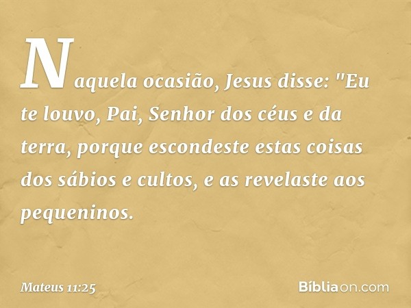 Naquela ocasião, Jesus disse: "Eu te louvo, Pai, Senhor dos céus e da terra, porque escondeste estas coisas dos sábios e cultos, e as revelaste aos pequeninos. 