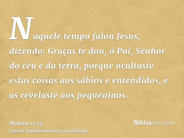 Naquele tempo falou Jesus, dizendo: Graças te dou, ó Pai, Senhor do céu e da terra, porque ocultaste estas coisas aos sábios e entendidos, e as revelaste aos pe