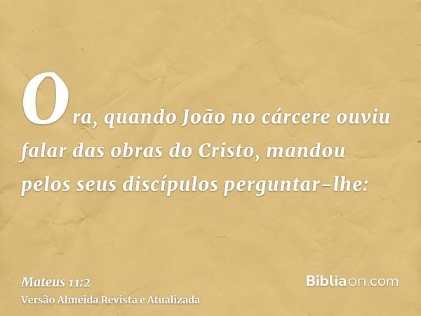 Ora, quando João no cárcere ouviu falar das obras do Cristo, mandou pelos seus discípulos perguntar-lhe: