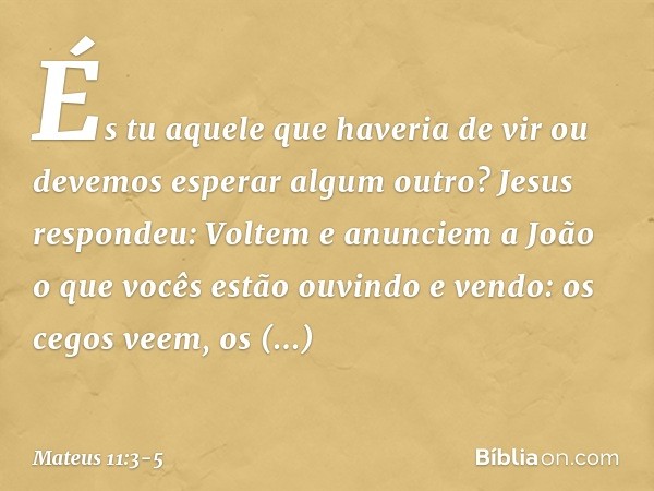 "És tu aquele que haveria de vir ou devemos esperar algum outro?" Jesus respondeu: "Voltem e anunciem a João o que vocês estão ouvindo e vendo: os cegos veem, o