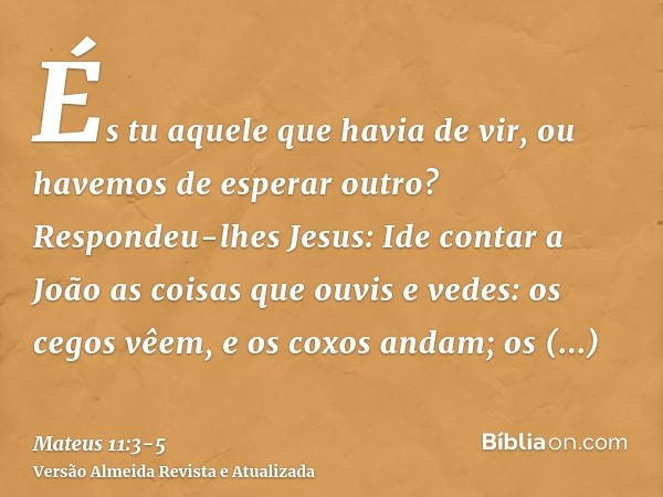 És tu aquele que havia de vir, ou havemos de esperar outro?Respondeu-lhes Jesus: Ide contar a João as coisas que ouvis e vedes:os cegos vêem, e os coxos andam;