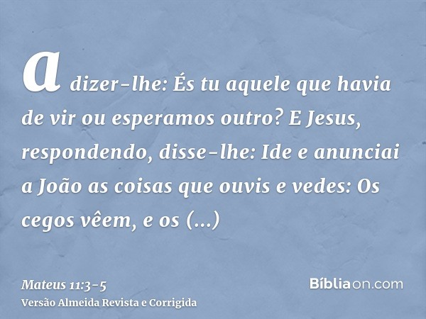 a dizer-lhe: És tu aquele que havia de vir ou esperamos outro?E Jesus, respondendo, disse-lhe: Ide e anunciai a João as coisas que ouvis e vedes:Os cegos vêem,