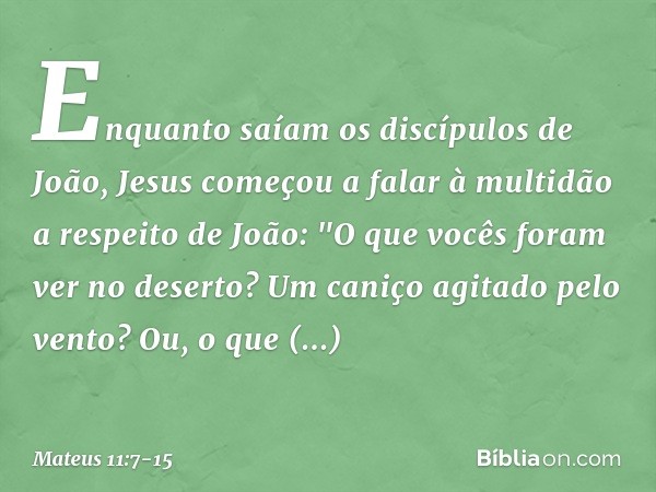 Enquanto saíam os discípulos de João, Jesus começou a falar à multidão a respeito de João: "O que vocês foram ver no deserto? Um caniço agitado pelo vento? Ou, 