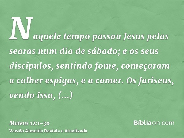 Naquele tempo passou Jesus pelas searas num dia de sábado; e os seus discípulos, sentindo fome, começaram a colher espigas, e a comer.Os fariseus, vendo isso, d